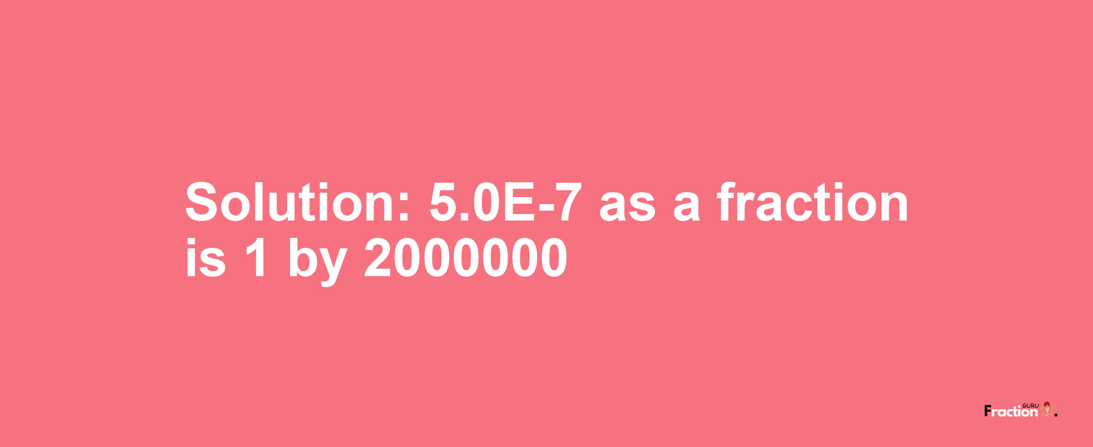 Solution:5.0E-7 as a fraction is 1/2000000